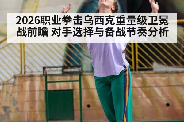 2026职业拳击乌西克重量级卫冕战前瞻 对手选择与备战节奏分析